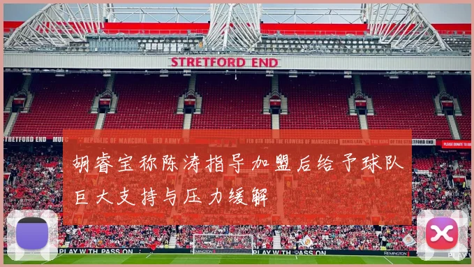 胡睿宝称陈涛指导加盟后给予球队巨大支持与压力缓解
