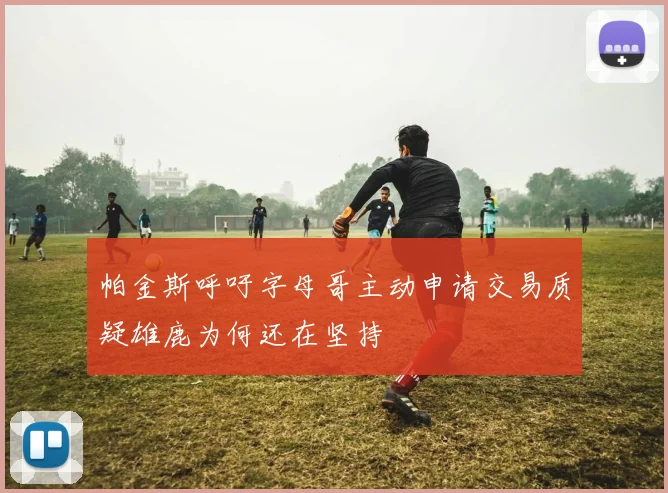 帕金斯呼吁字母哥主动申请交易质疑雄鹿为何还在坚持