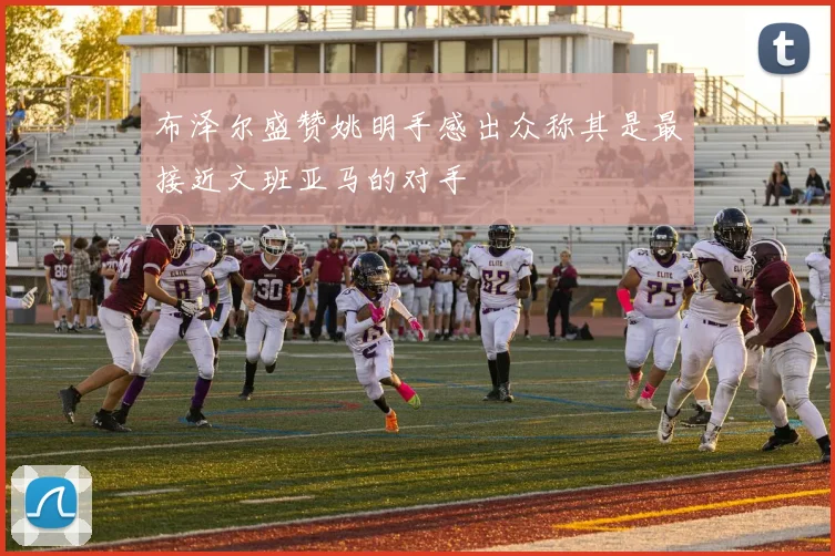 布泽尔盛赞姚明手感出众称其是最接近文班亚马的对手
