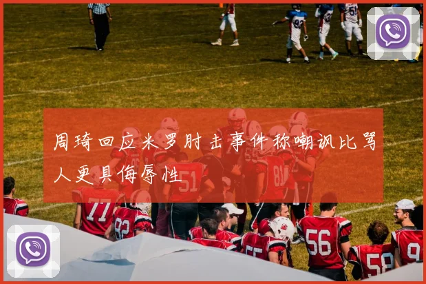 周琦回应米罗肘击事件称嘲讽比骂人更具侮辱性