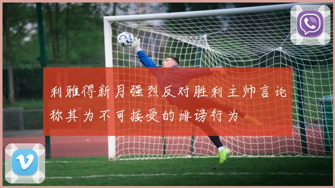 利雅得新月强烈反对胜利主帅言论称其为不可接受的诽谤行为