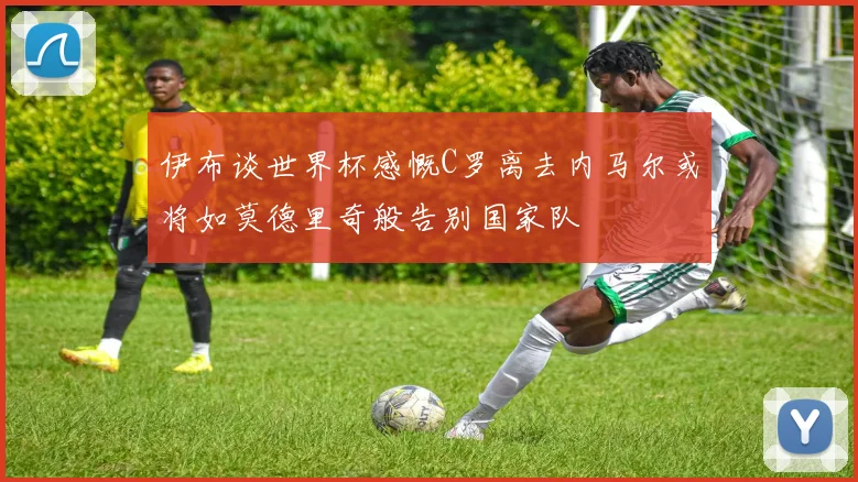 伊布谈世界杯感慨C罗离去内马尔或将如莫德里奇般告别国家队