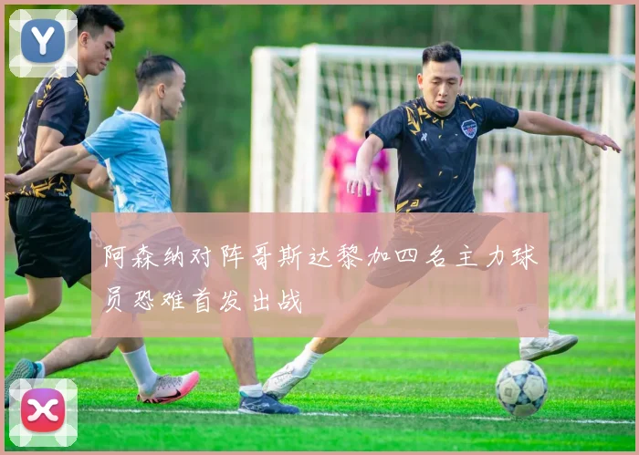 阿森纳对阵哥斯达黎加四名主力球员恐难首发出战