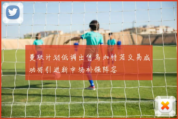 曼联计划低调出售乌加特若交易成功将引进新中场补强阵容