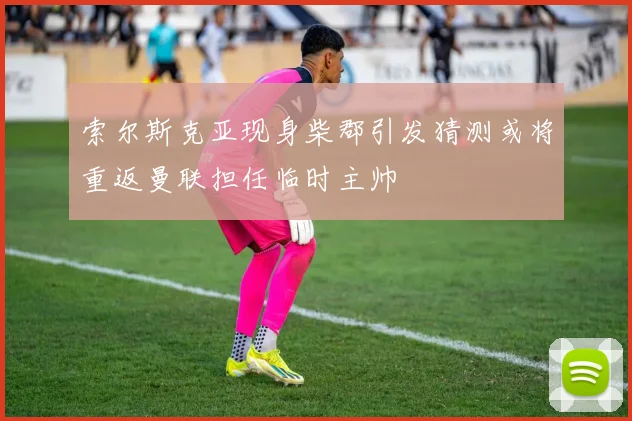 索尔斯克亚现身柴郡引发猜测或将重返曼联担任临时主帅