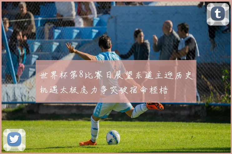 世界杯第8比赛日展望东道主迎历史机遇太极虎力争突破宿命桎梏