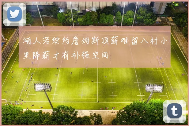 湖人若续约詹姆斯顶薪难留八村小里降薪才有补强空间