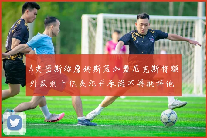 A史密斯称詹姆斯若加盟尼克斯将额外获利十亿美元并承诺不再批评他