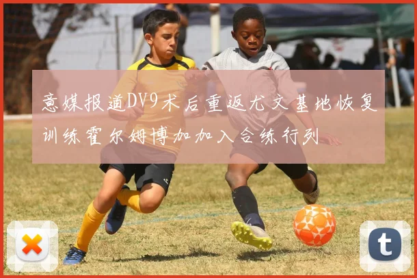 意媒报道DV9术后重返尤文基地恢复训练霍尔姆博加加入合练行列