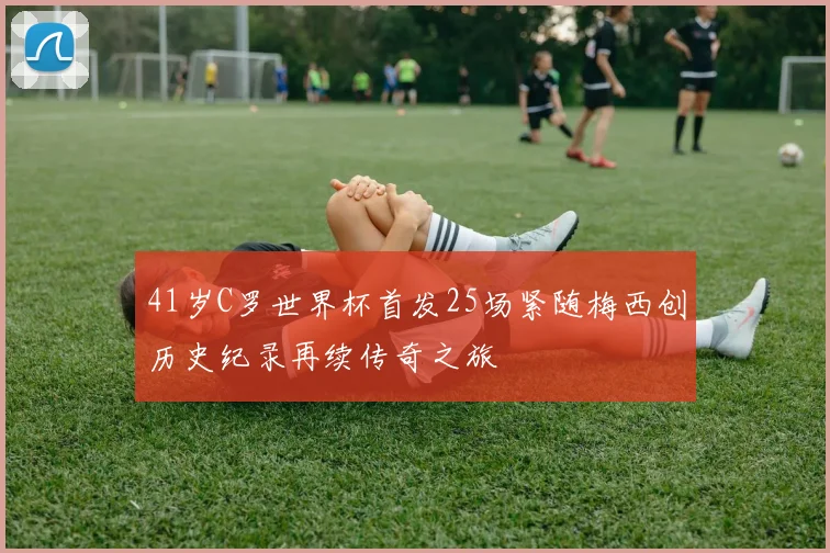 41岁C罗世界杯首发25场紧随梅西创历史纪录再续传奇之旅