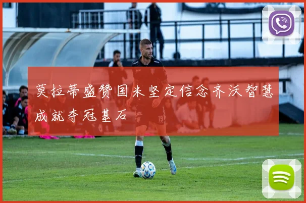 莫拉蒂盛赞国米坚定信念齐沃智慧成就夺冠基石