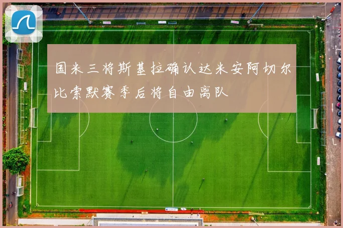 国米三将斯基拉确认达米安阿切尔比索默赛季后将自由离队
