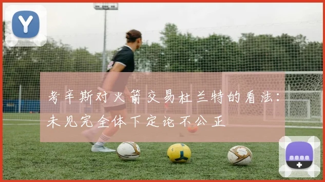 考辛斯对火箭交易杜兰特的看法：未见完全体下定论不公正
