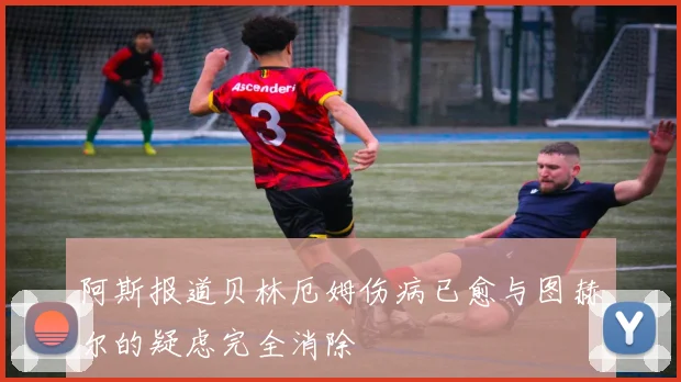 阿斯报道贝林厄姆伤病已愈与图赫尔的疑虑完全消除