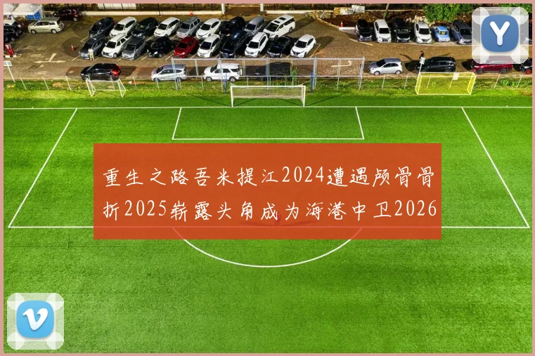 重生之路吾米提江2024遭遇颅骨骨折2025崭露头角成为海港中卫2026冲击U23冠军