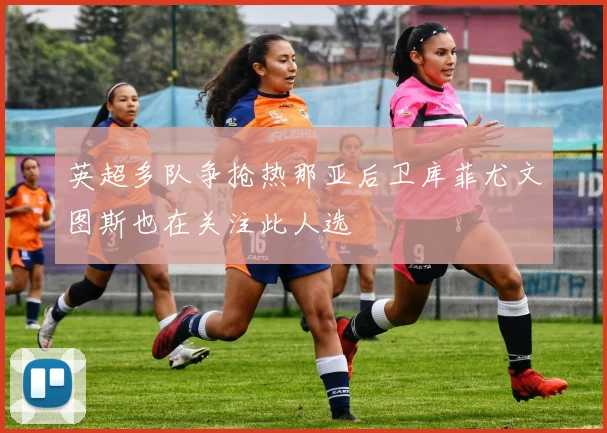 英超多队争抢热那亚后卫库菲尤文图斯也在关注此人选