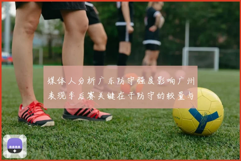 媒体人分析广东防守强度影响广州表现季后赛关键在于防守的较量与适应能力