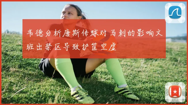韦德分析唐斯传球对马刺的影响文班出禁区导致护筐空虚