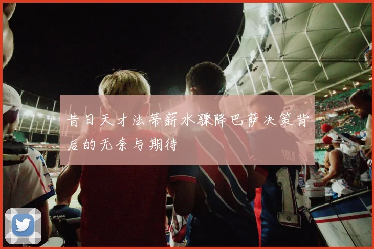 昔日天才法蒂薪水骤降巴萨决策背后的无奈与期待