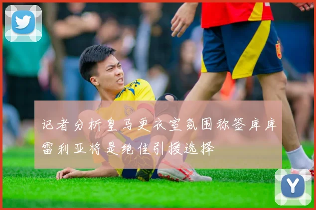 记者分析皇马更衣室氛围称签库库雷利亚将是绝佳引援选择
