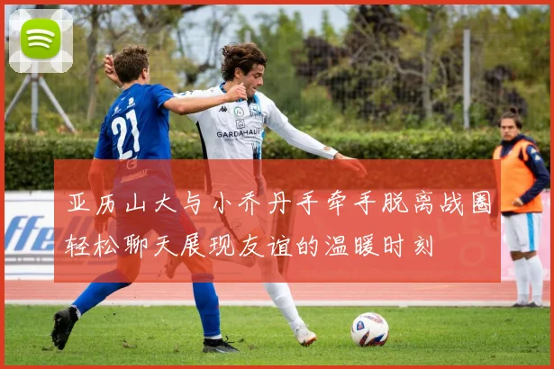 亚历山大与小乔丹手牵手脱离战圈轻松聊天展现友谊的温暖时刻