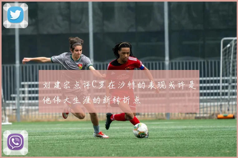 刘建宏点评C罗在沙特的表现或许是他伟大生涯的新转折点